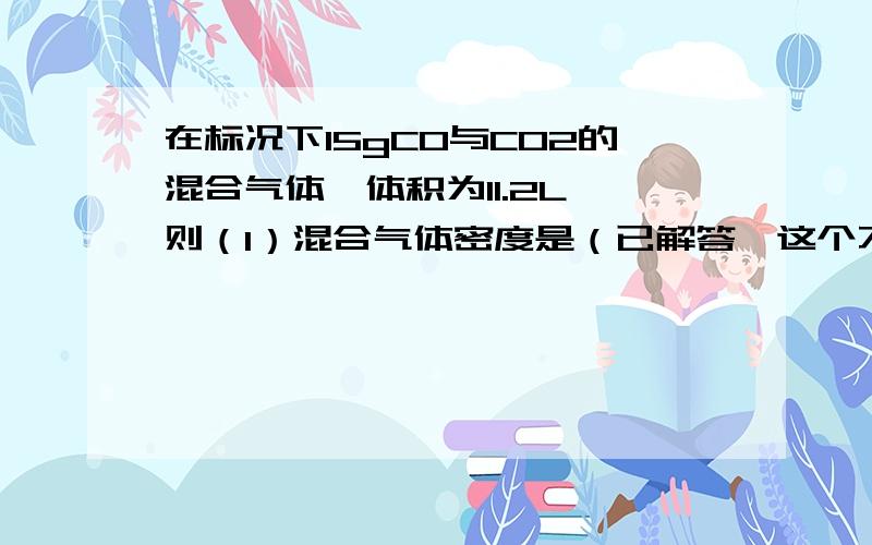 在标况下15gCO与CO2的混合气体,体积为11.2L,则（1）混合气体密度是（已解答,这个不用回复了）（2）CO2与CO体积比是（3）CO的体积分数是（4）CO2与CO的质量比是（5）CO的质量分数是（6）混合气