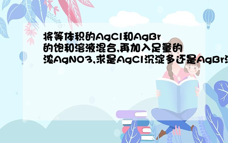 将等体积的AgCl和AgBr的饱和溶液混合,再加入足量的浓AgNO3,求是AgCl沉淀多还是AgBr沉淀多.