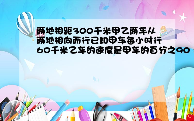 两地相距300千米甲乙两车从两地相向而行已知甲车每小时行60千米乙车的速度是甲车的百分之90 看下边两地相距300千米甲乙两车从两地相向而行已知甲车每小时行60千米乙车的速度是甲车的百