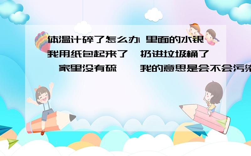 体温计碎了怎么办 里面的水银我用纸包起来了,扔进垃圾桶了,家里没有硫磺,我的意思是会不会污染环境什么的,就像废电池那样,而且我们院子有流浪猫爱在垃圾堆呆