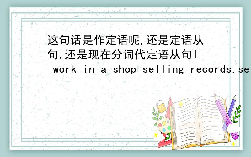 这句话是作定语呢,还是定语从句,还是现在分词代定语从句I work in a shop selling records.selling srcords.起什么作用.是分词短语吗.