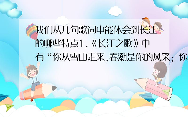 我们从几句歌词中能体会到长江的哪些特点1.《长江之歌》中有“你从雪山走来,春潮是你的风采；你向东海奔去,惊涛是你的气概”的歌词.你能从这几句歌词中体会到长江的哪些基本特点