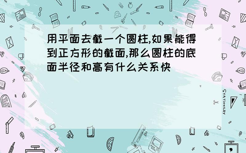 用平面去截一个圆柱,如果能得到正方形的截面,那么圆柱的底面半径和高有什么关系快