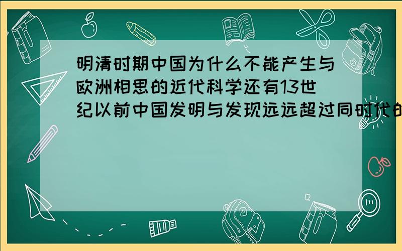 明清时期中国为什么不能产生与欧洲相思的近代科学还有13世纪以前中国发明与发现远远超过同时代的欧洲的主要原因有哪些