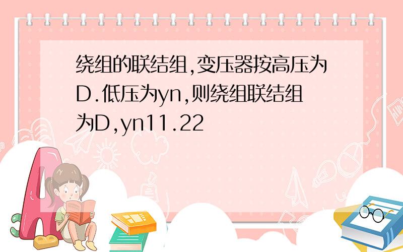 绕组的联结组,变压器按高压为D.低压为yn,则绕组联结组为D,yn11.22