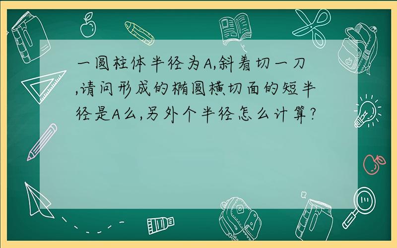 一圆柱体半径为A,斜着切一刀,请问形成的椭圆横切面的短半径是A么,另外个半径怎么计算?