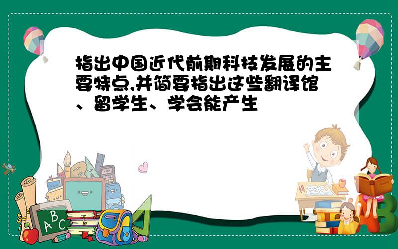 指出中国近代前期科技发展的主要特点,并简要指出这些翻译馆、留学生、学会能产生