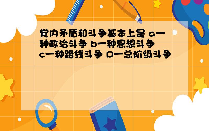 党内矛盾和斗争基本上是 a一种政治斗争 b一种思想斗争 c一种路线斗争 D一总阶级斗争