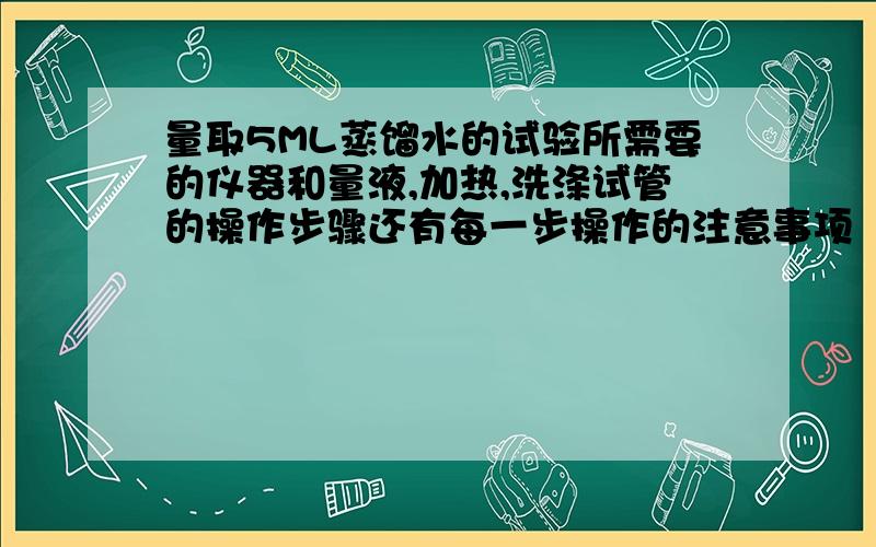 量取5ML蒸馏水的试验所需要的仪器和量液,加热,洗涤试管的操作步骤还有每一步操作的注意事项