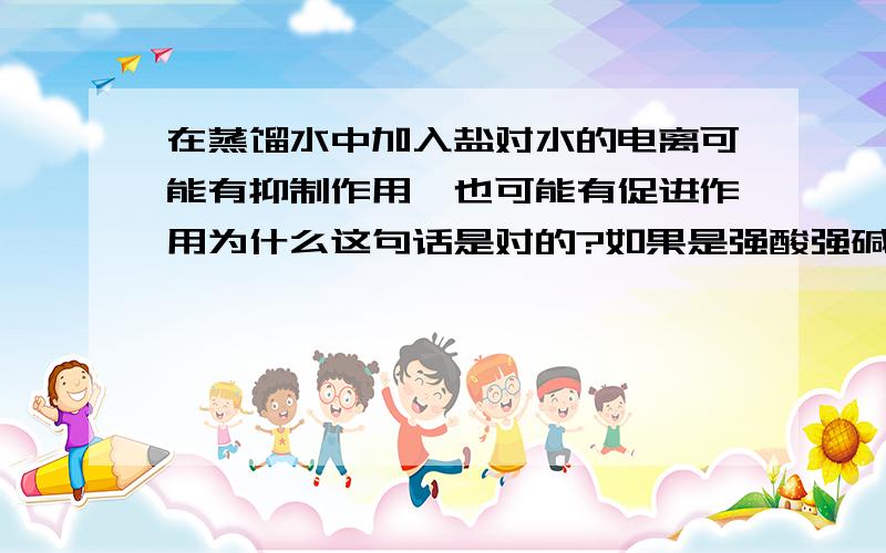 在蒸馏水中加入盐对水的电离可能有抑制作用,也可能有促进作用为什么这句话是对的?如果是强酸强碱盐的话不是有可能无影响吗?