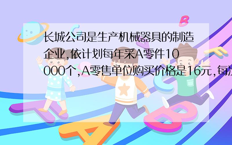 长城公司是生产机械器具的制造企业,依计划每年采A零件10000个,A零售单位购买价格是16元,每次订货成...长城公司是生产机械器具的制造企业,依计划每年采A零件10000个,A零售单位购买价格是16