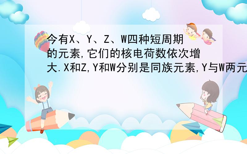 今有X、Y、Z、W四种短周期的元素,它们的核电荷数依次增大.X和Z,Y和W分别是同族元素,Y与W两元素的质子数之和是X与Z两元素质子数之和的两倍.在这四种元素中有一种元素的单质易溶于二硫化