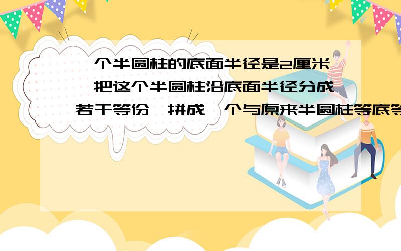 一个半圆柱的底面半径是2厘米,把这个半圆柱沿底面半径分成若干等份,拼成一个与原来半圆柱等底等高的近似