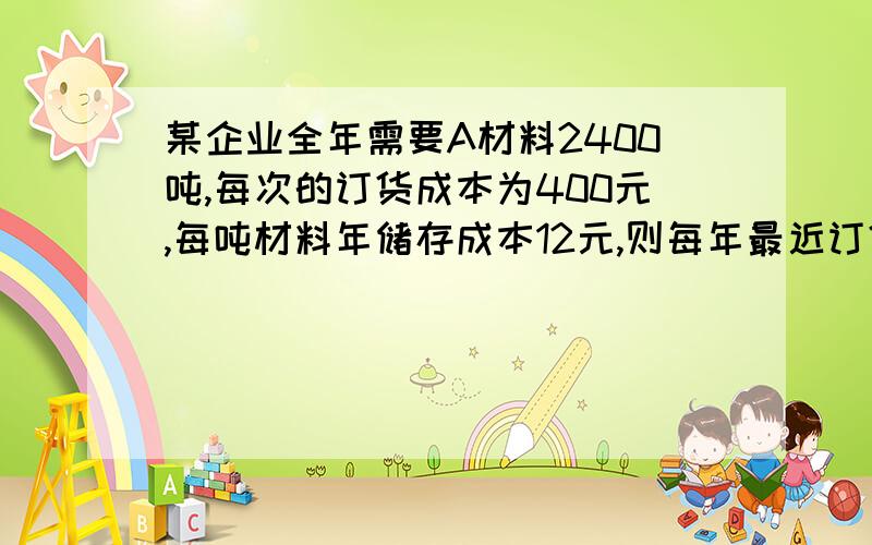 某企业全年需要A材料2400吨,每次的订货成本为400元,每吨材料年储存成本12元,则每年最近订货次数为（ ）A 12 B 6 C 4