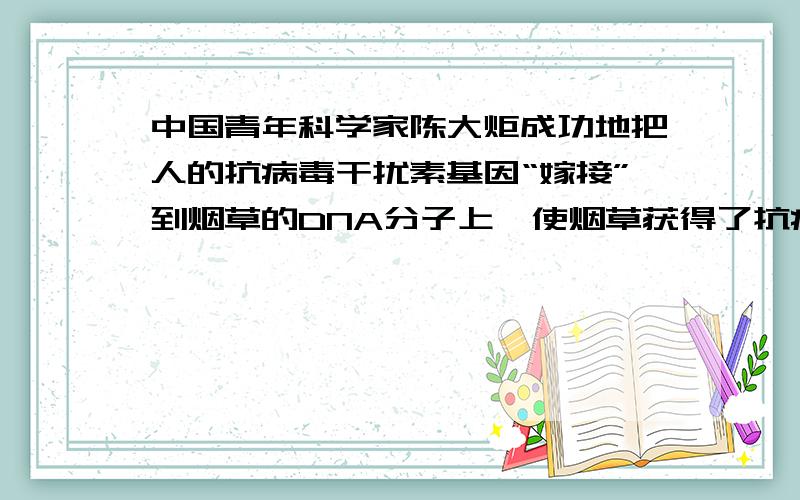 中国青年科学家陈大炬成功地把人的抗病毒干扰素基因“嫁接”到烟草的DNA分子上,使烟草获得了抗病毒能力：1）人的基因之所以能嫁接到植物体上,原因是（ ）2）烟草具有抗病毒能力,说明