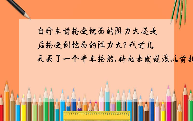 自行车前轮受地面的阻力大还是后轮受到地面的阻力大?我前几天买了一个单车轮胎,骑起来发现没以前骑得省力.细细一看才发现,原来的轮胎是光头的,阻力较小.新买的轮胎是粗花的那种,阻力