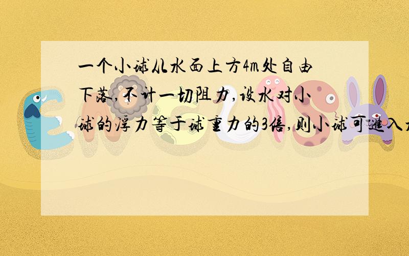 一个小球从水面上方4m处自由下落,不计一切阻力,设水对小球的浮力等于球重力的3倍,则小球可进入水中的最大深度为