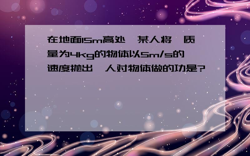 在地面15m高处,某人将一质量为4kg的物体以5m/s的速度抛出,人对物体做的功是?