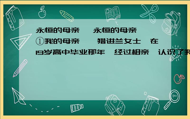 永恒的母亲 《永恒的母亲》 ①我的母亲——猎进兰女士,在19岁高中毕业那年,经过相亲,认识了我的父亲.母亲20岁的时候,她放弃进入大学的机会,下嫁父亲,成为一个妇人.②童年时代,很少看见