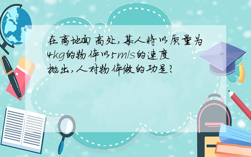 在离地面高处,某人将以质量为4kg的物体以5m/s的速度抛出,人对物体做的功是?