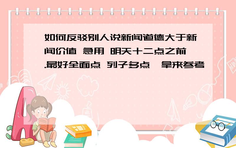 如何反驳别人说新闻道德大于新闻价值 急用 明天十二点之前.最好全面点 列子多点,拿来参考