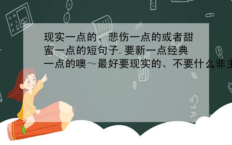 现实一点的、悲伤一点的或者甜蜜一点的短句子.要新一点经典一点的噢～最好要现实的、不要什么非主流的、悲伤甜蜜的都行、短句噢、最好别超过三十个字 .