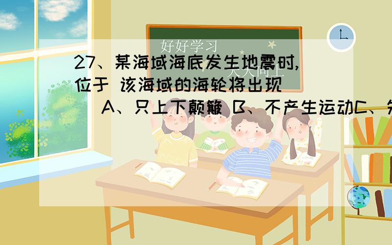 27、某海域海底发生地震时,位于 该海域的海轮将出现 （ ）A、只上下颠簸 B、不产生运动C、先上下颠簸,后左右摇晃 D、先左右摇晃,后上下颠簸