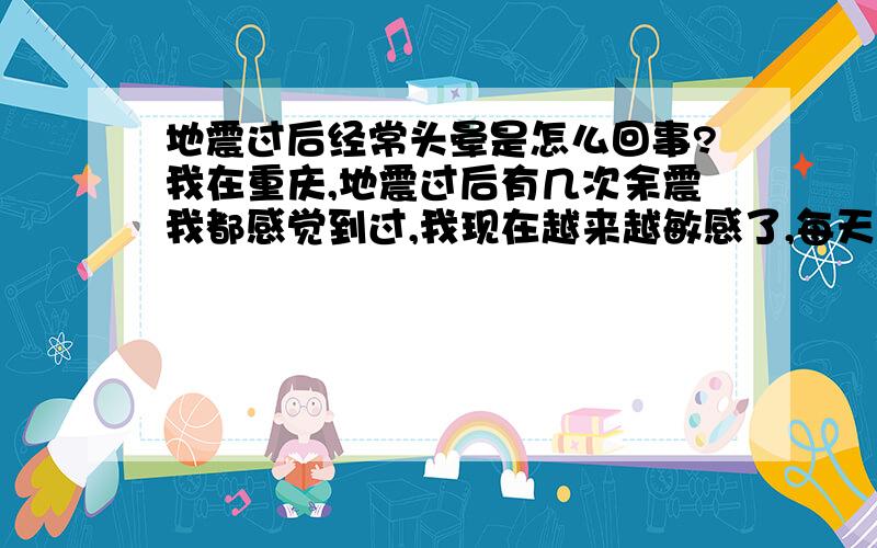 地震过后经常头晕是怎么回事?我在重庆,地震过后有几次余震我都感觉到过,我现在越来越敏感了,每天头都很晕,很多人说是心理作用,但是有时候真的是像生病了那样,晕得不行,我也不想这样,