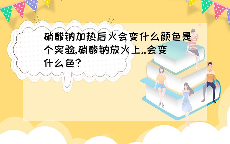 硝酸钠加热后火会变什么颜色是个实验,硝酸钠放火上..会变什么色?