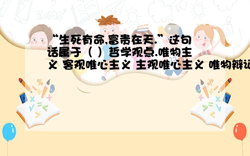 “生死有命,富贵在天.”这句话属于（ ）哲学观点.唯物主义 客观唯心主义 主观唯心主义 唯物辩证法