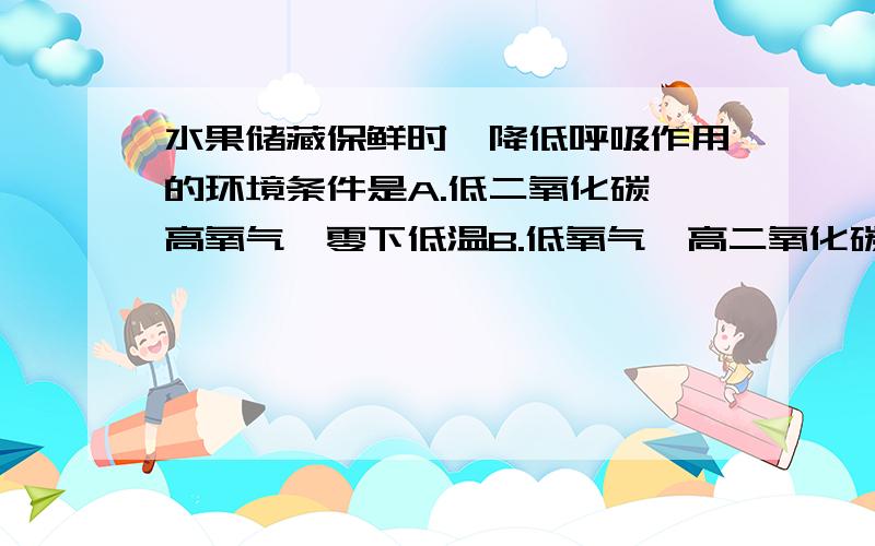 水果储藏保鲜时,降低呼吸作用的环境条件是A.低二氧化碳、高氧气、零下低温B.低氧气、高二氧化碳、零上低温C.无氧气、高二氧化碳、零上低温D.低氧气、无二氧化碳、零下低温