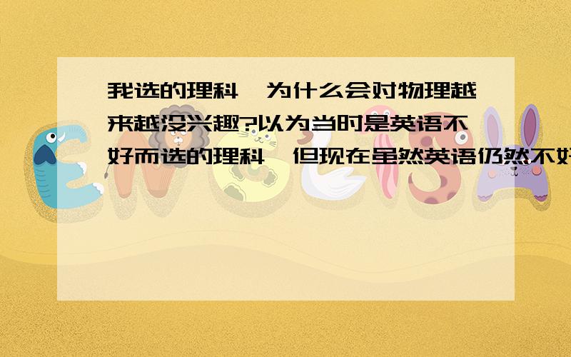 我选的理科,为什么会对物理越来越没兴趣?以为当时是英语不好而选的理科,但现在虽然英语仍然不好,但后来对英语有了兴趣,由于物理老考的不好,现在对其都没兴趣了,并且搞补习时,甚至有