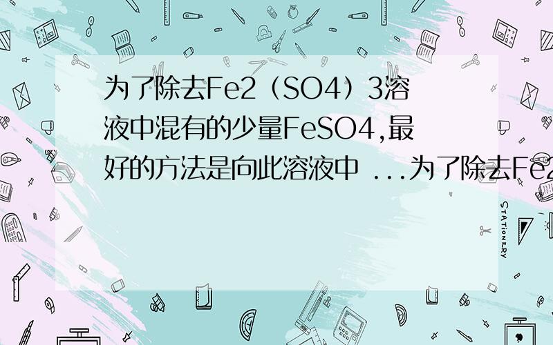 为了除去Fe2（SO4）3溶液中混有的少量FeSO4,最好的方法是向此溶液中 ...为了除去Fe2（SO4）3溶液中混有的少量FeSO4,最好的方法是向此溶液中 A.通入氯气 B.加入H2O2 C.加入Fe D.加入KMnO4 最好说明理