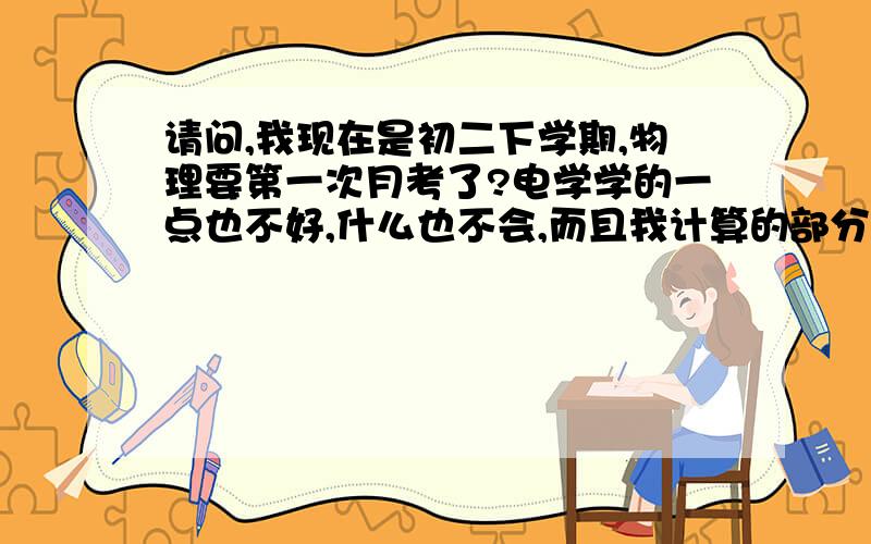 请问,我现在是初二下学期,物理要第一次月考了?电学学的一点也不好,什么也不会,而且我计算的部分也很不好那位高人能教教我.