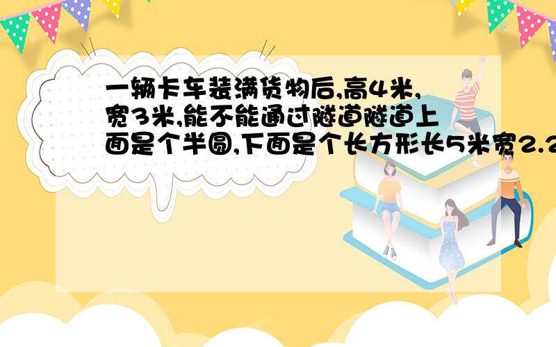 一辆卡车装满货物后,高4米,宽3米,能不能通过隧道隧道上面是个半圆,下面是个长方形长5米宽2.2米 .要具体过程,不要抄袭.（可以过去.如果车走在隧道正中间.那么隧道顶离车顶有0.2米.隧道顶