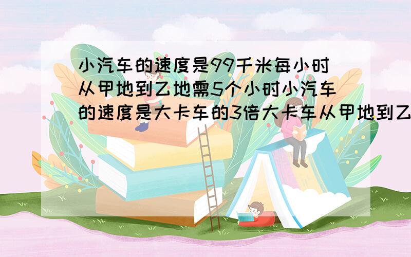 小汽车的速度是99千米每小时从甲地到乙地需5个小时小汽车的速度是大卡车的3倍大卡车从甲地到乙地需长时间?