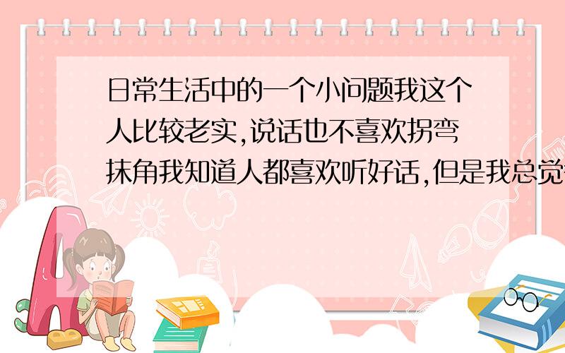 日常生活中的一个小问题我这个人比较老实,说话也不喜欢拐弯抹角我知道人都喜欢听好话,但是我总觉得说好话的时候自己很虚伪,不像原来的自己了很多朋友都怪我做人不会变通,难道要在社