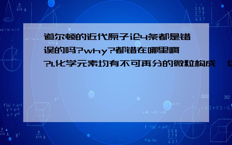 道尔顿的近代原子论4条都是错误的吗?why?都错在哪里啊?1.化学元素均有不可再分的微粒构成,这种微粒称为原子2.原子在一切化学变化中均保持其不可再分性3.同一元素的原子在质量和性质上