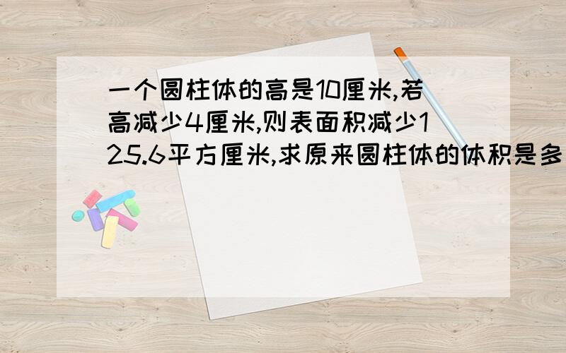 一个圆柱体的高是10厘米,若高减少4厘米,则表面积减少125.6平方厘米,求原来圆柱体的体积是多少?