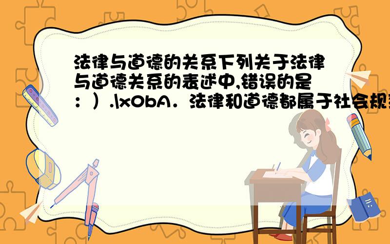 法律与道德的关系下列关于法律与道德关系的表述中,错误的是：）.\x0bA．法律和道德都属于社会规范的范畴,均具有规范性 \x0bB．法律由国家强制力保障实施,而道德主要通过社会舆论和内心