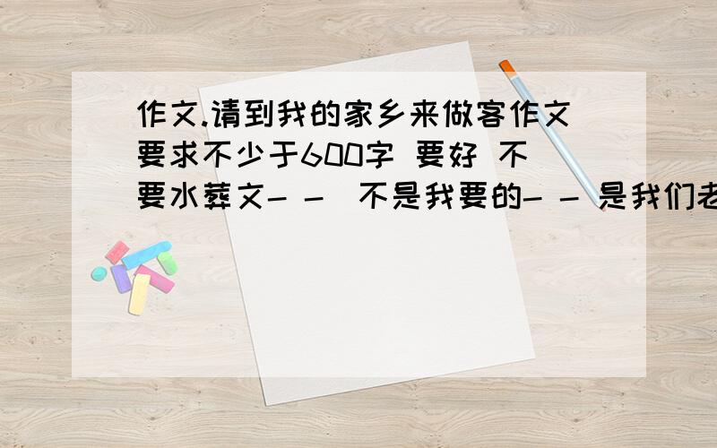 作文.请到我的家乡来做客作文要求不少于600字 要好 不要水葬文- -`不是我要的- - 是我们老师叫我们找的- - 找到在抄下来 在拿去给领导看的- - 摆脱你们乐- - 我实在找不到曰 我要的是作文