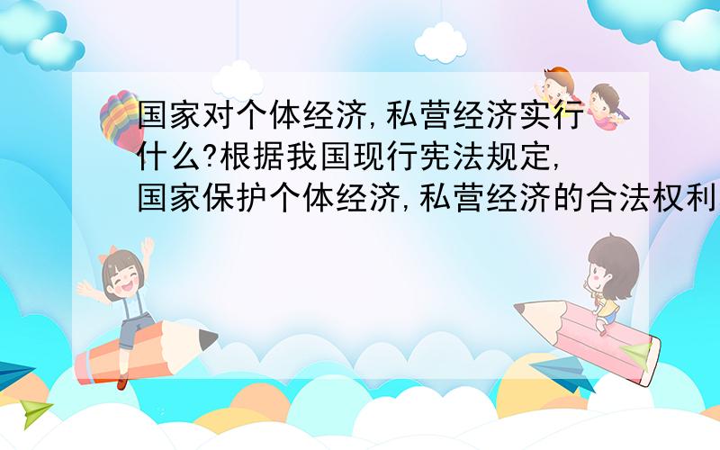 国家对个体经济,私营经济实行什么?根据我国现行宪法规定,国家保护个体经济,私营经济的合法权利和利益,国家对个体经济和私营经济实行：A引导 B鼓励 C监督 D管理 为什么答案是ACD呢?2004年