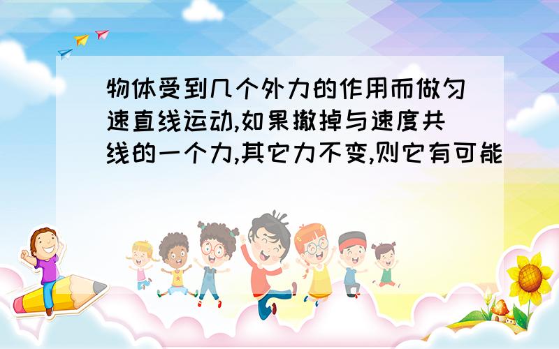 物体受到几个外力的作用而做匀速直线运动,如果撤掉与速度共线的一个力,其它力不变,则它有可能（ )物体受到几个外力的作用而做匀速直线运动,如果撤掉与速度共线的一个力,其它力不变,