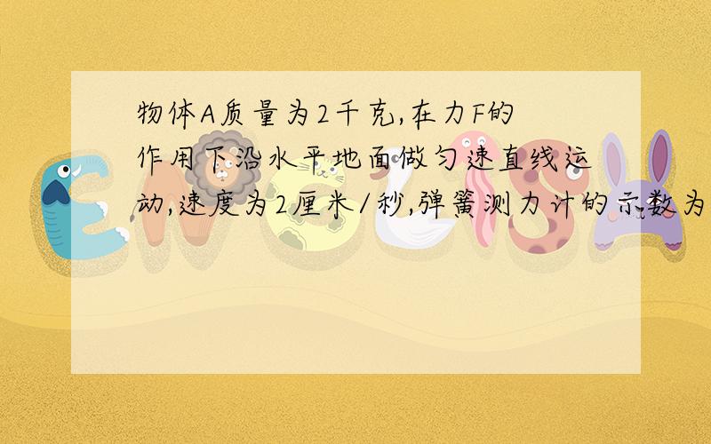 物体A质量为2千克,在力F的作用下沿水平地面做匀速直线运动,速度为2厘米/秒,弹簧测力计的示数为5牛,则拉力= 牛,A物体受到的摩擦力为 牛（不计滑轮的重力和滑轮的摩擦）