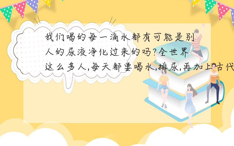 我们喝的每一滴水都有可能是别人的尿液净化过来的吗?全世界这么多人,每天都要喝水,排尿,再加上古代的人,还有爷爷奶奶级别的人一生都喝了很多水,排了很多尿,而水是循环的,从我们尿到