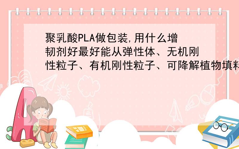 聚乳酸PLA做包装,用什么增韧剂好最好能从弹性体、无机刚性粒子、有机刚性粒子、可降解植物填料这几方面找！