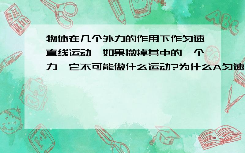 物体在几个外力的作用下作匀速直线运动,如果撤掉其中的一个力,它不可能做什么运动?为什么A匀速直线运动 B匀加速直线运动C匀减速直线运动 D曲线运动