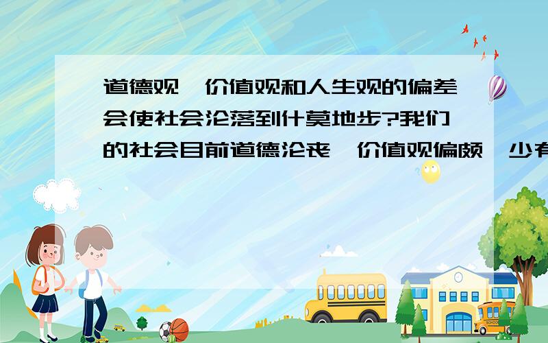 道德观,价值观和人生观的偏差会使社会沦落到什莫地步?我们的社会目前道德沦丧,价值观偏颇,少有路见不平的人主持公道,这样的社会将会出现什莫状况?