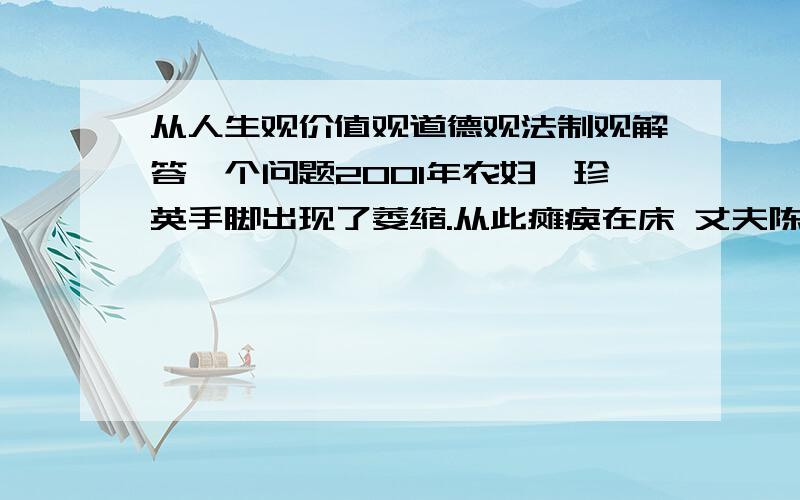 从人生观价值观道德观法制观解答一个问题2001年农妇柯珍英手脚出现了萎缩.从此瘫痪在床 丈夫陈鹏财 女儿陈琼.对她不离不弃.精心照顾.其间柯珍英 曾多次流入出轻生的念头.2009年4月底.女