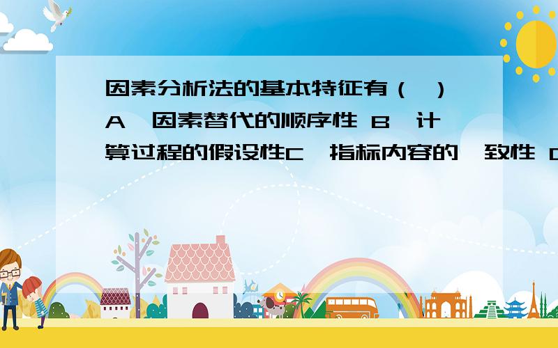 因素分析法的基本特征有（ ）A、因素替代的顺序性 B、计算过程的假设性C、指标内容的一致性 D、时间单位和长度的假设性E、按照因果关系确定影响因素